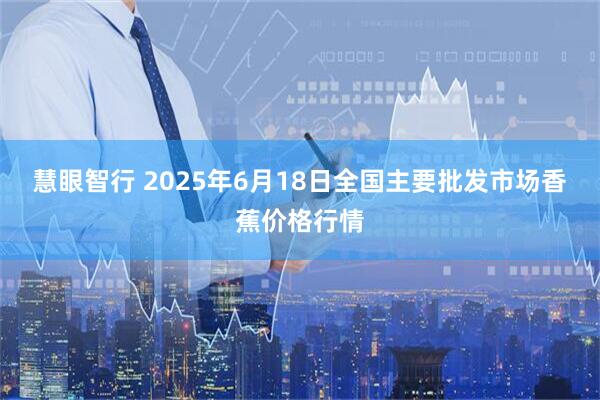 慧眼智行 2025年6月18日全国主要批发市场香蕉价格行情