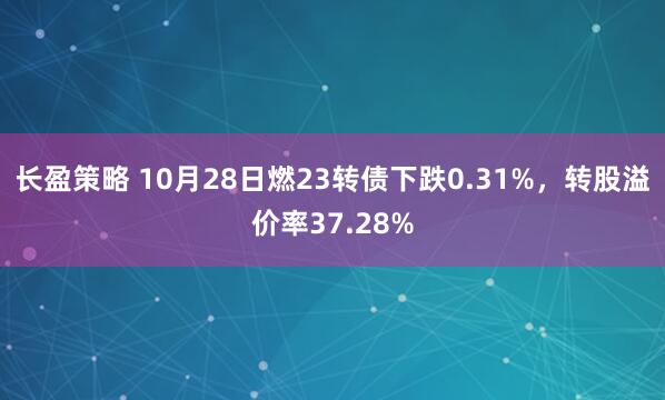 长盈策略 10月28日燃23转债下跌0.31%，转股溢价率37.28%