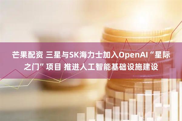 芒果配资 三星与SK海力士加入OpenAI“星际之门”项目 推进人工智能基础设施建设