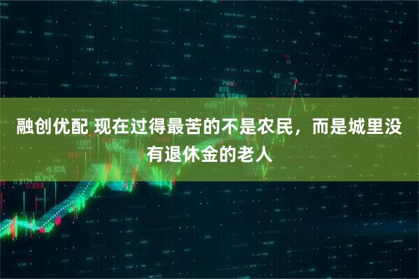 融创优配 现在过得最苦的不是农民，而是城里没有退休金的老人