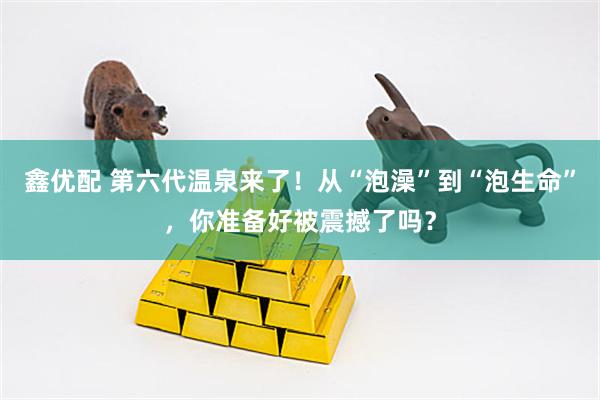 鑫优配 第六代温泉来了！从“泡澡”到“泡生命”，你准备好被震撼了吗？