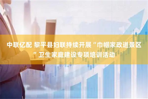 中联亿配 黎平县妇联持续开展“巾帼家政进景区”卫生家庭建设专项培训活动